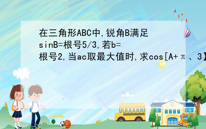 在三角形ABC中,锐角B满足sinB=根号5/3,若b=根号2,当ac取最大值时,求cos[A+π、3】的值