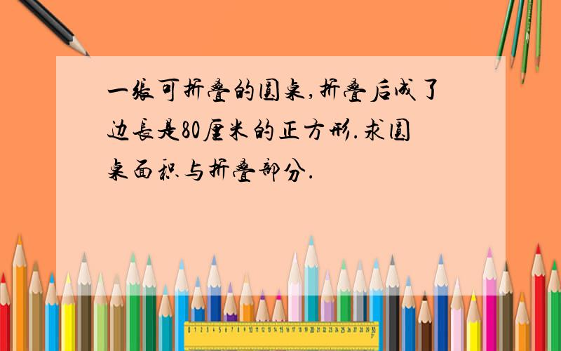 一张可折叠的圆桌,折叠后成了边长是80厘米的正方形.求圆桌面积与折叠部分.