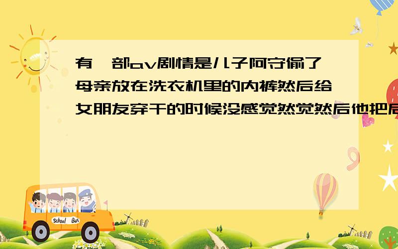 有一部av剧情是儿子阿守偷了母亲放在洗衣机里的内裤然后给女朋友穿干的时候没感觉然觉然后他把后妈干了还要和后妈结婚这部片子