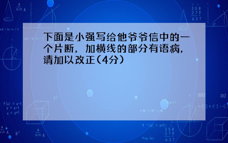 下面是小强写给他爷爷信中的一个片断，加横线的部分有语病，请加以改正(4分)