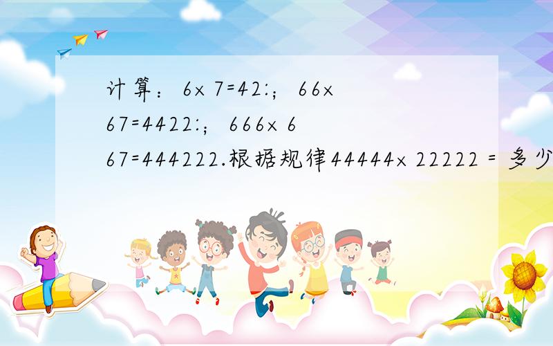 计算：6×7=42:；66×67=4422:；666×667=444222.根据规律44444×22222＝多少×多少