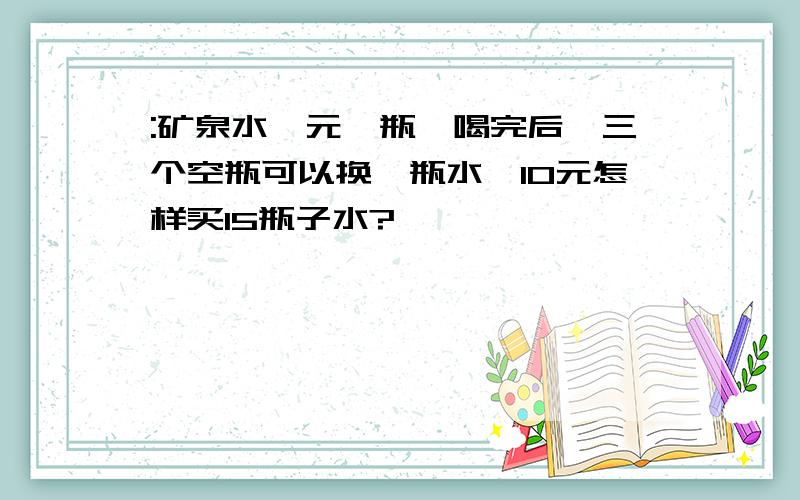 :矿泉水一元一瓶,喝完后,三个空瓶可以换一瓶水,10元怎样买15瓶子水?