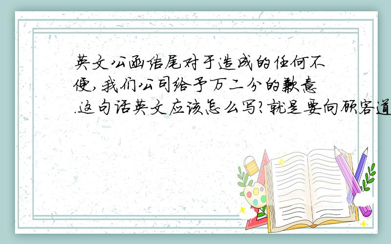 英文公函结尾对于造成的任何不便,我们公司给予万二分的歉意.这句话英文应该怎么写?就是要向顾客道歉的~~~ >.