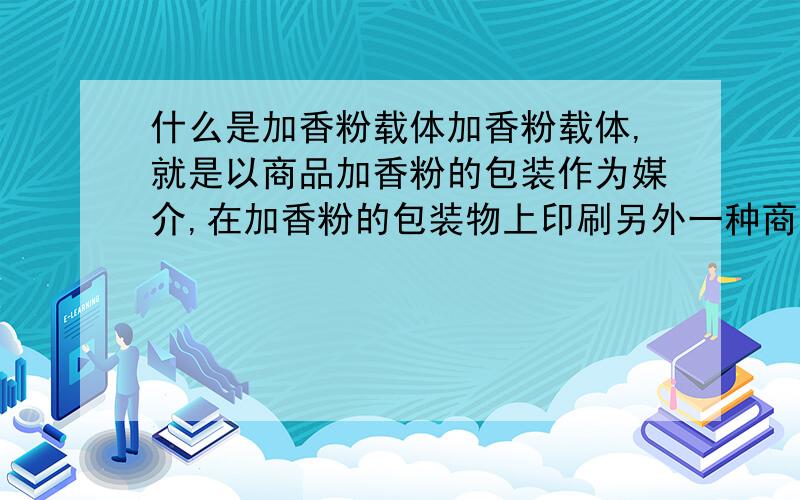 什么是加香粉载体加香粉载体,就是以商品加香粉的包装作为媒介,在加香粉的包装物上印刷另外一种商品的宣传资料,并通过加香粉本