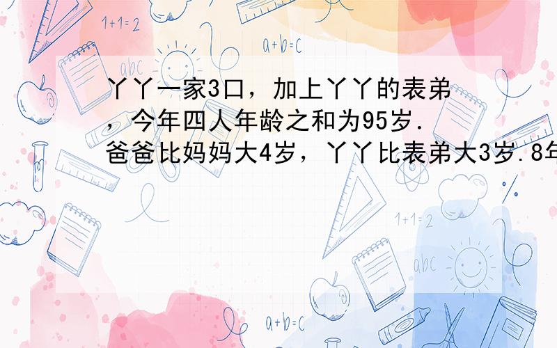 丫丫一家3口，加上丫丫的表弟，今年四人年龄之和为95岁．爸爸比妈妈大4岁，丫丫比表弟大3岁.8年前，他们的年龄之和为65