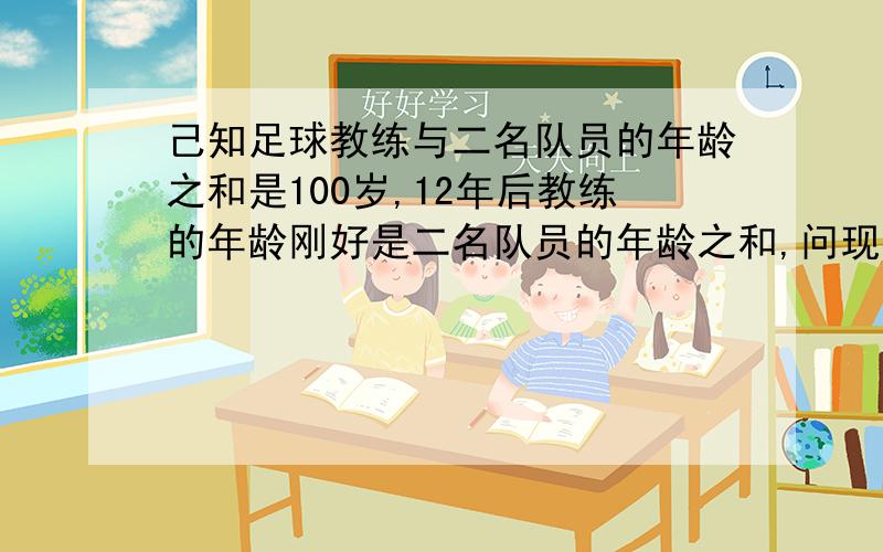 己知足球教练与二名队员的年龄之和是100岁,12年后教练的年龄刚好是二名队员的年龄之和,问现在教练的年龄是多少岁