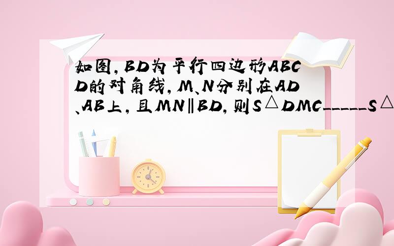 如图,BD为平行四边形ABCD的对角线,M、N分别在AD、AB上,且MN‖BD,则S△DMC_____S△BNC （＞