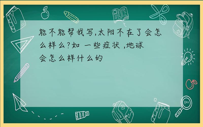 能不能帮我写,太阳不在了会怎么样么?如 一些症状 ,地球会怎么样什么的