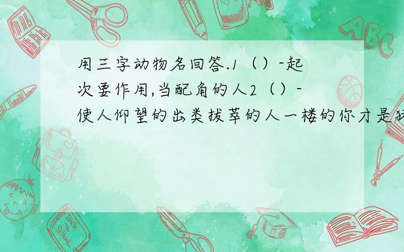 用三字动物名回答.1（）-起次要作用,当配角的人2（）-使人仰望的出类拔萃的人一楼的你才是猪头