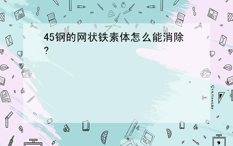 45钢的网状铁素体怎么能消除?