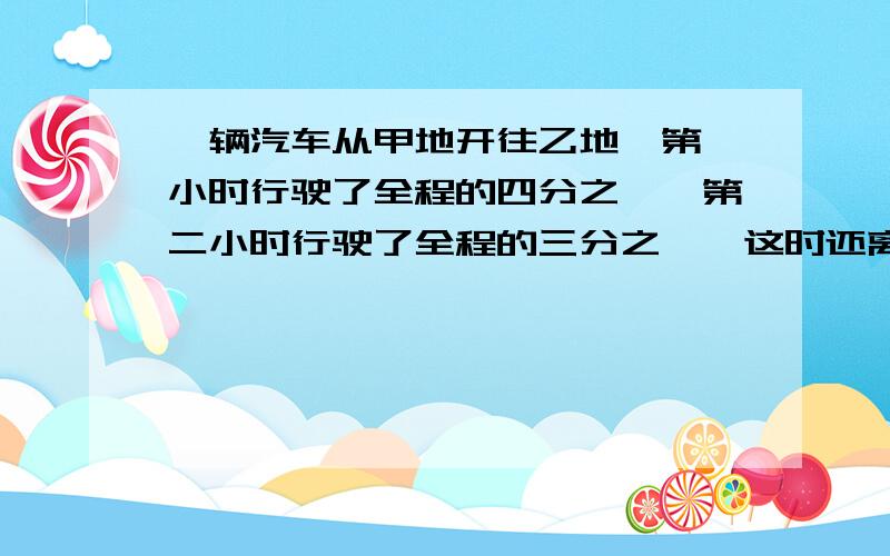 一辆汽车从甲地开往乙地,第一小时行驶了全程的四分之一,第二小时行驶了全程的三分之一,这时还离乙地100km