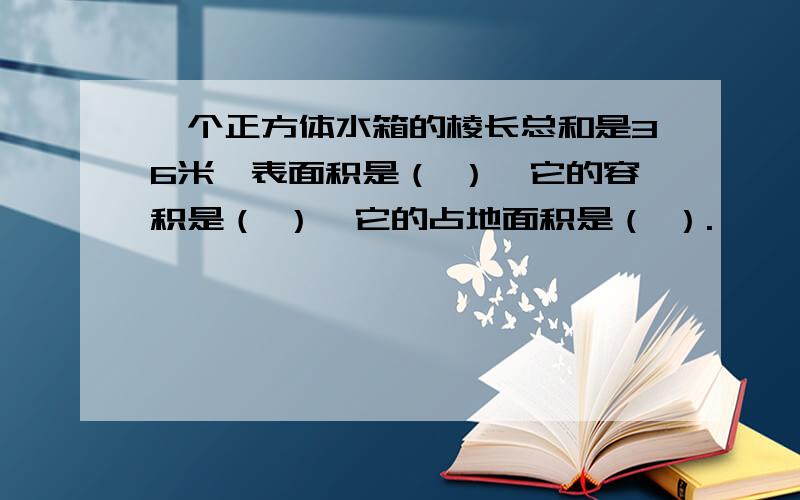 一个正方体水箱的棱长总和是36米,表面积是（ ）,它的容积是（ ）,它的占地面积是（ ）.