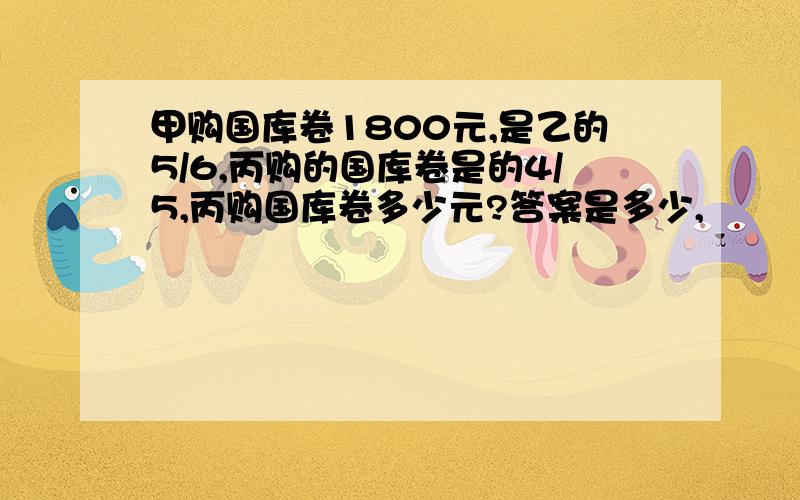 甲购国库卷1800元,是乙的5/6,丙购的国库卷是的4/5,丙购国库卷多少元?答案是多少,