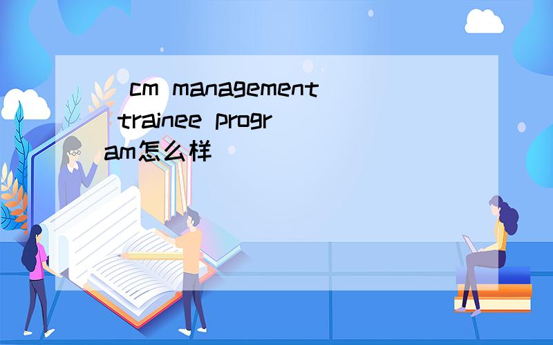 賕cm management trainee program怎么样