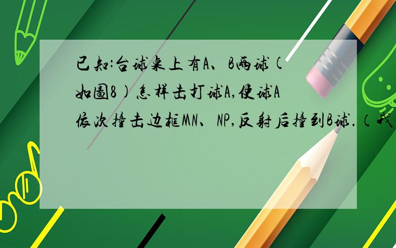 已知:台球桌上有A、B两球(如图8)怎样击打球A,使球A依次撞击边框MN、NP,反射后撞到B球.（我才初一额,）