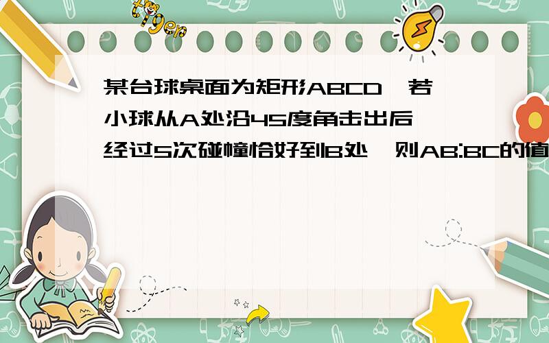 某台球桌面为矩形ABCD,若小球从A处沿45度角击出后,经过5次碰幢恰好到B处,则AB:BC的值是多少,要过程