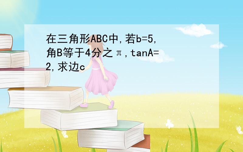 在三角形ABC中,若b=5,角B等于4分之π,tanA=2,求边c