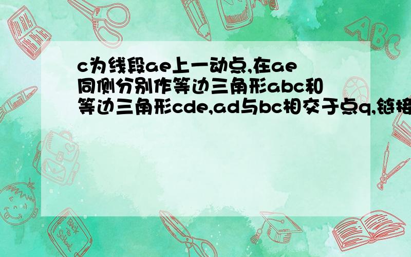 c为线段ae上一动点,在ae同侧分别作等边三角形abc和等边三角形cde,ad与bc相交于点q,链接pq求证三角形pcq