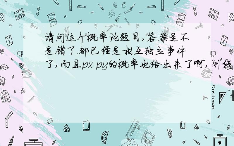 请问这个概率论题目,答案是不是错了.都已经是相互独立事件了,而且px py的概率也给出来了啊,划线