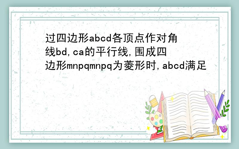 过四边形abcd各顶点作对角线bd,ca的平行线,围成四边形mnpqmnpq为菱形时,abcd满足