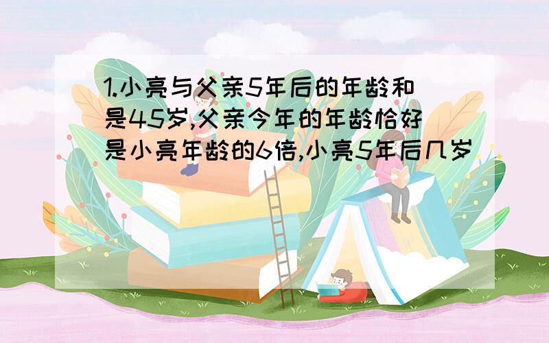 1.小亮与父亲5年后的年龄和是45岁,父亲今年的年龄恰好是小亮年龄的6倍,小亮5年后几岁