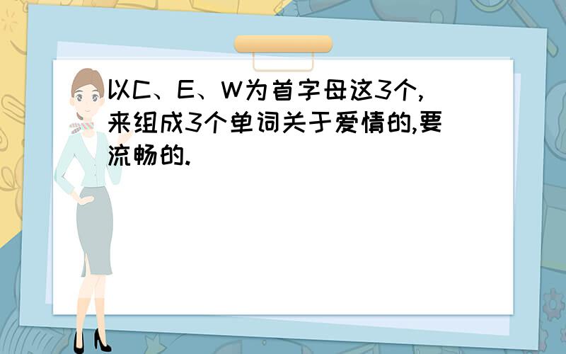 以C、E、W为首字母这3个,来组成3个单词关于爱情的,要流畅的.