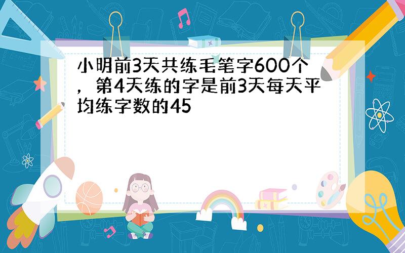 小明前3天共练毛笔字600个，第4天练的字是前3天每天平均练字数的45