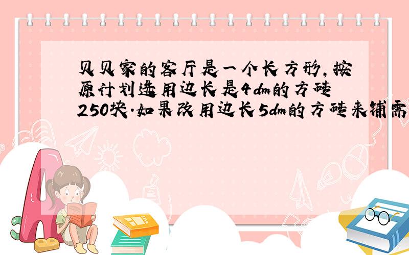 贝贝家的客厅是一个长方形,按原计划选用边长是4dm的方砖250块.如果改用边长5dm的方砖来铺需多少块 用比