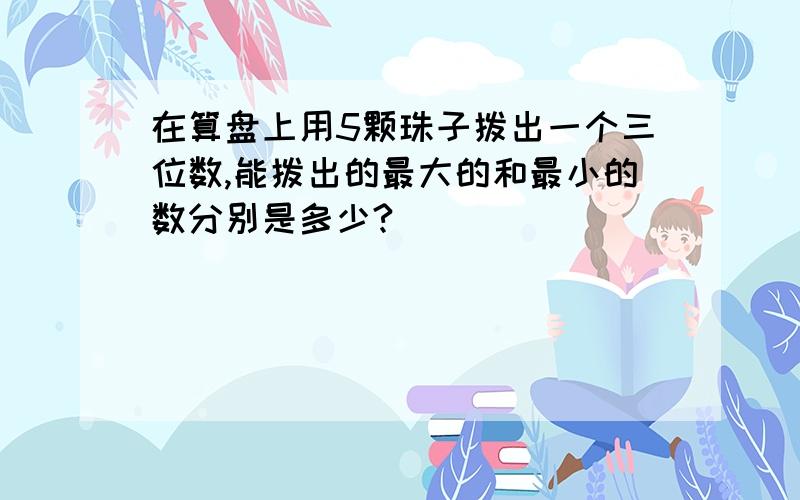 在算盘上用5颗珠子拨出一个三位数,能拨出的最大的和最小的数分别是多少?