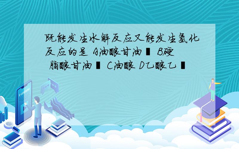 既能发生水解反应又能发生氢化反应的是 A油酸甘油酯 B硬 脂酸甘油酯 C油酸 D乙酸乙酯