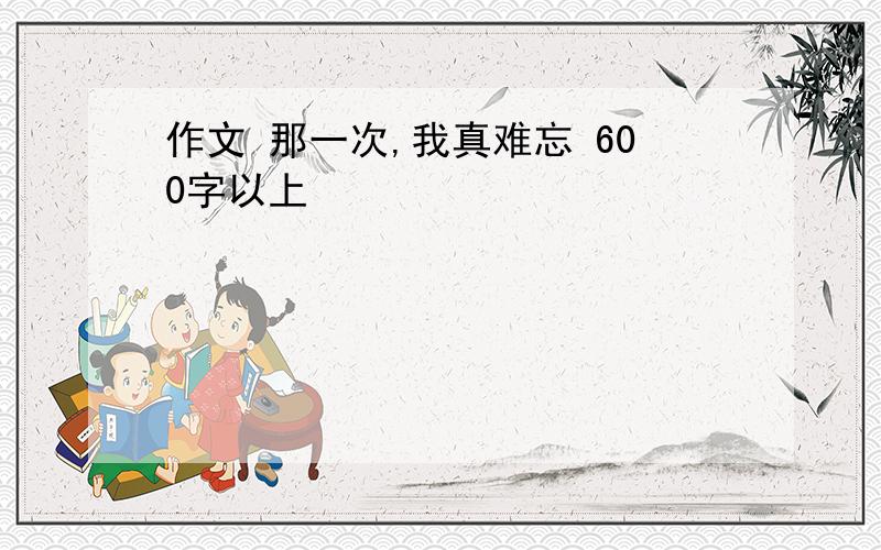 作文 那一次,我真难忘 600字以上