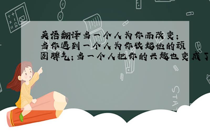 英语翻译当一个人为你而改变；当你遇到一个人为你收起他的顽固脾气；当一个人把你的兴趣也变成了他的兴趣.那是因为他爱你