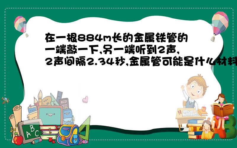 在一根884m长的金属铁管的一端敲一下,另一端听到2声,2声间隔2.34秒,金属管可能是什么材料做成的?