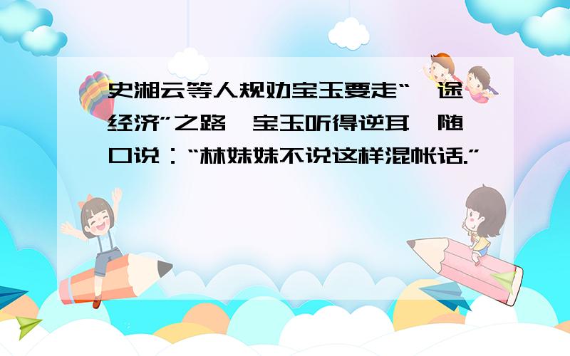 史湘云等人规劝宝玉要走“仕途经济”之路,宝玉听得逆耳,随口说：“林妹妹不说这样混帐话.”