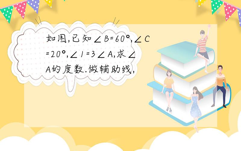 如图,已知∠B=60°,∠C=20°,∠1=3∠A,求∠A的度数.做辅助线,