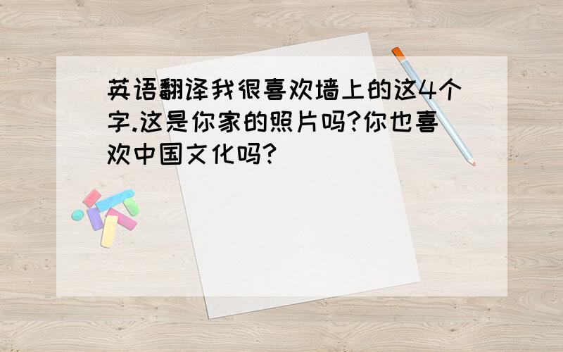 英语翻译我很喜欢墙上的这4个字.这是你家的照片吗?你也喜欢中国文化吗?