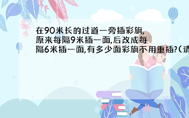 在90米长的过道一旁插彩旗,原来每隔9米插一面,后改成每隔6米插一面,有多少面彩旗不用重插?(请不用公倍数运算,尽量讲明