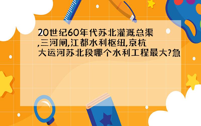 20世纪60年代苏北灌溉总渠,三河闸,江都水利枢纽,京杭大运河苏北段哪个水利工程最大?急