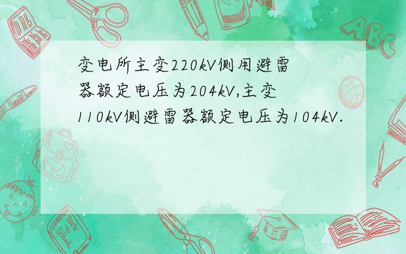 变电所主变220kV侧用避雷器额定电压为204kV,主变110kV侧避雷器额定电压为104kV.