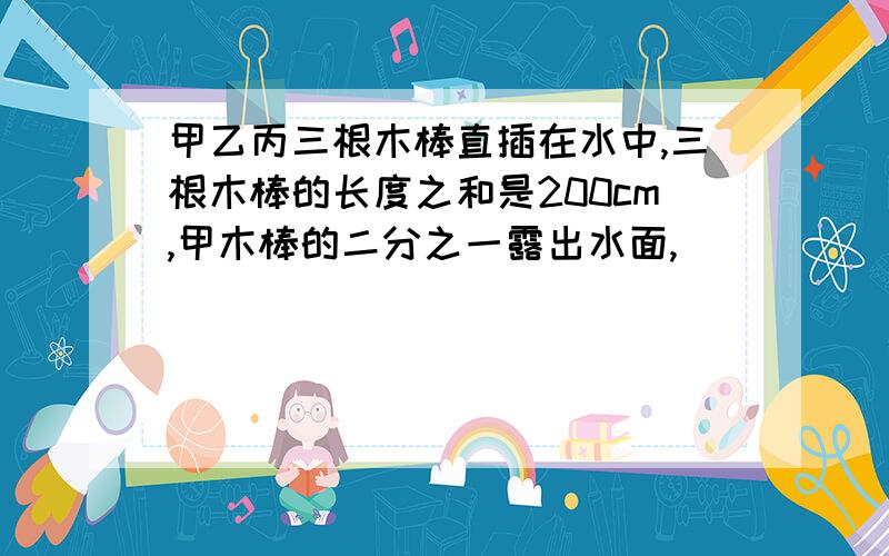 甲乙丙三根木棒直插在水中,三根木棒的长度之和是200cm,甲木棒的二分之一露出水面,