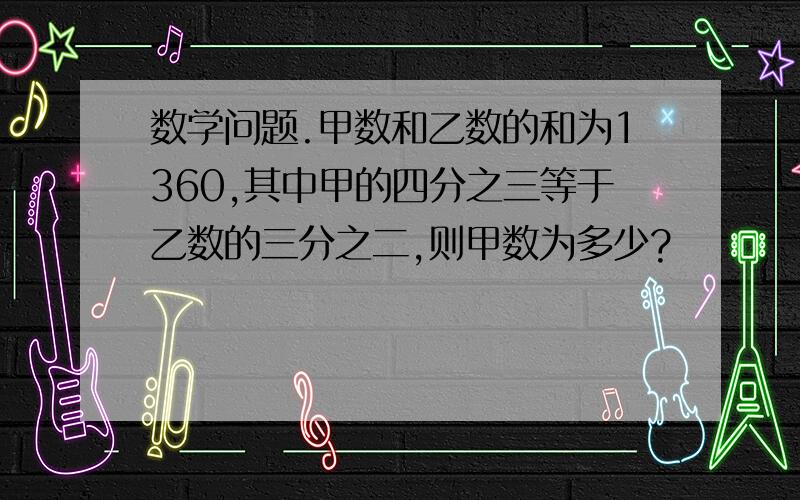 数学问题.甲数和乙数的和为1360,其中甲的四分之三等于乙数的三分之二,则甲数为多少?