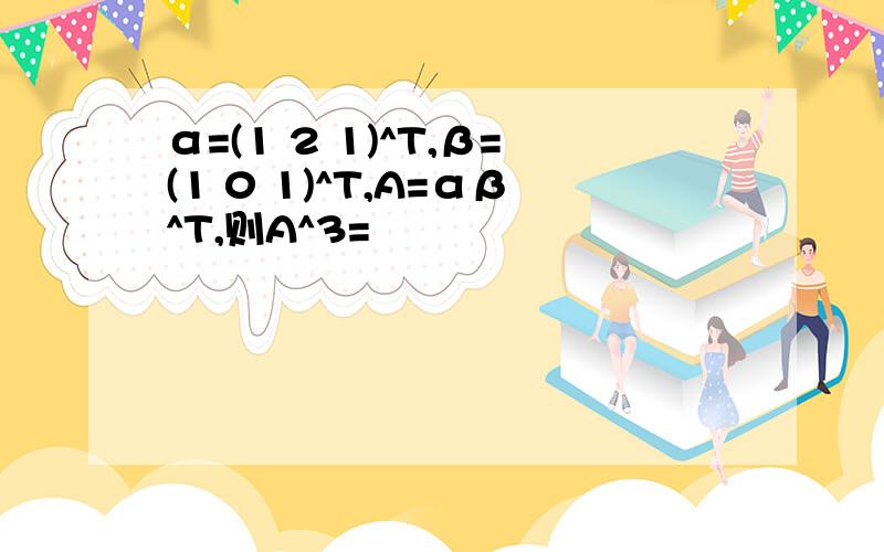 α=(1 2 1)^T,β=(1 0 1)^T,A=αβ^T,则A^3=