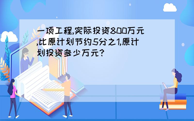 一项工程,实际投资800万元,比原计划节约5分之1,原计划投资多少万元?