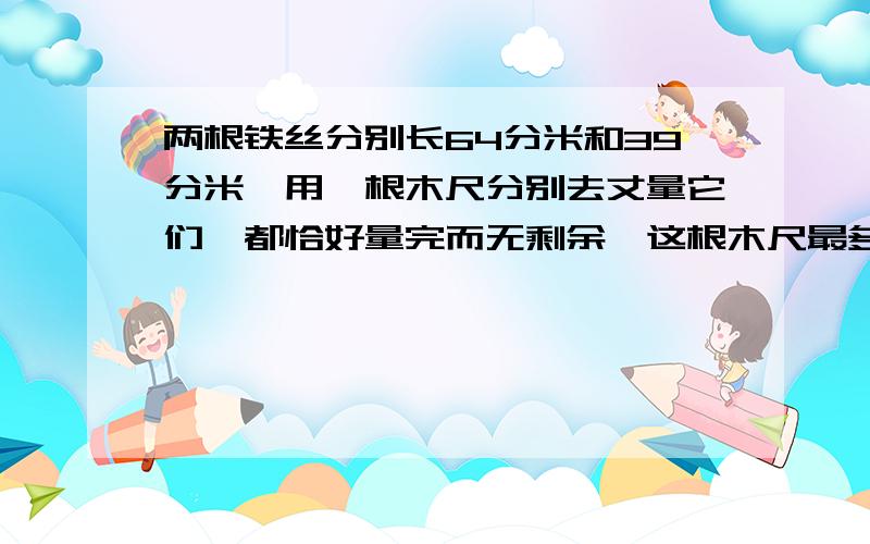 两根铁丝分别长64分米和39分米,用一根木尺分别去丈量它们,都恰好量完而无剩余,这根木尺最多有多长