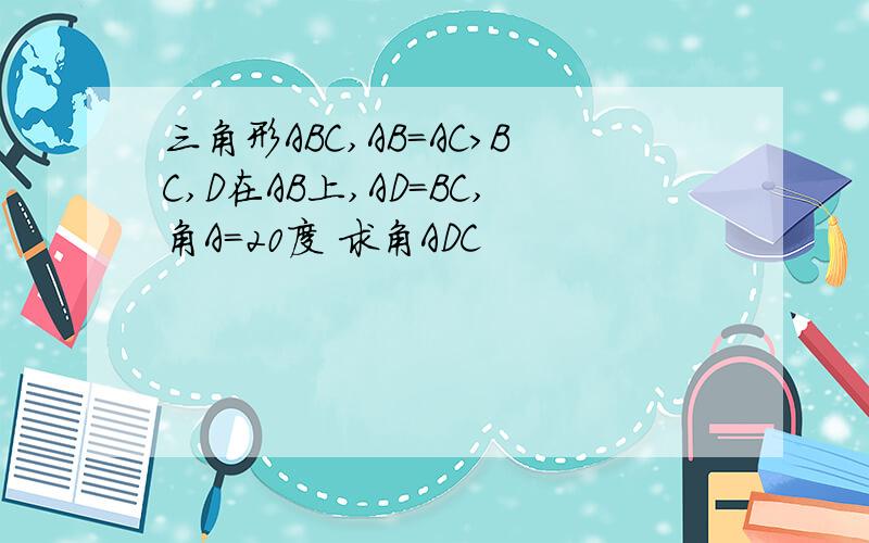 三角形ABC,AB=AC>BC,D在AB上,AD=BC,角A=20度 求角ADC