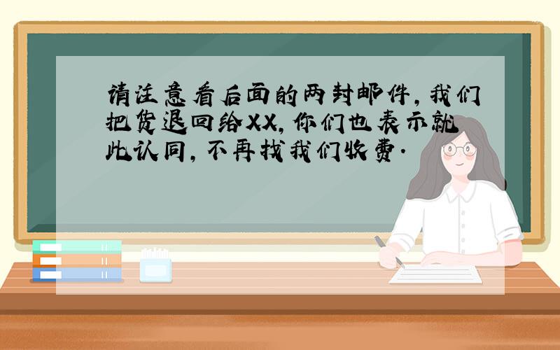 请注意看后面的两封邮件,我们把货退回给XX,你们也表示就此认同,不再找我们收费.