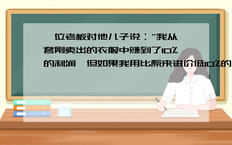 一位老板对他儿子说：“我从一套刚卖出的衣服中赚到了10%的利润,但如果我用比原来进价低10%的价钱买进而以赚20%的利润