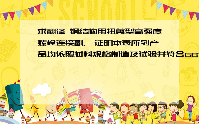 求翻译 钢结构用扭剪型高强度螺栓连接副.兹证明本表所列产品均依照材料规格制造及试验并符合GBT 规定要求