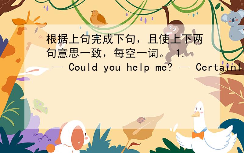 根据上句完成下句，且使上下两句意思一致，每空一词。 1. — Could you help me? — Certainl