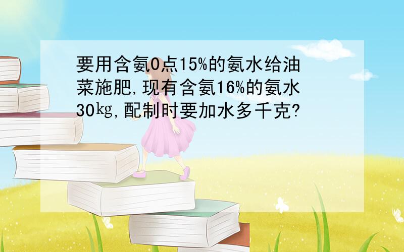 要用含氨0点15%的氨水给油菜施肥,现有含氨16%的氨水30㎏,配制时要加水多千克?